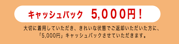 大切に着用していただき、きれいな状態でご返却いただいた方に、「5,000円」キャッシュバック!